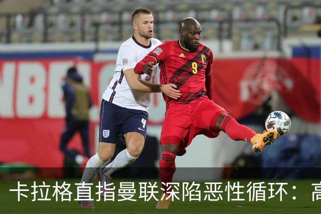 卡拉格直指曼联深陷恶性循环：高薪冗员难清理，砸钱无效难争欧冠